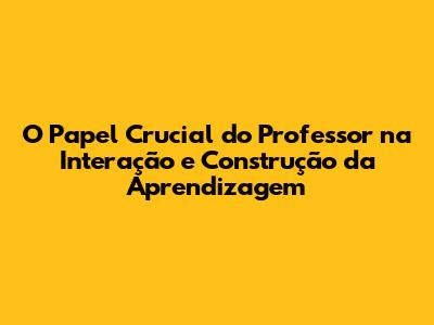 O Papel Crucial do Professor na Interação e Construção da Aprendizagem