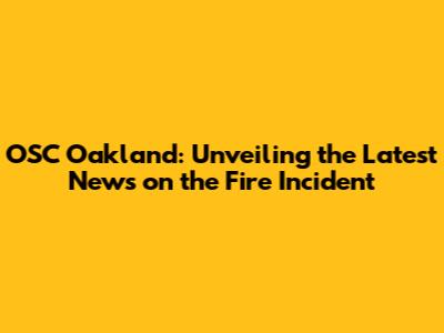 OSC Oakland: Unveiling the Latest News on the Fire Incident