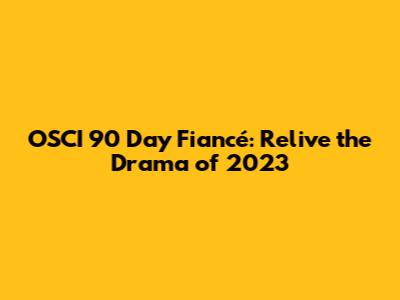 OSCI 90 Day Fiancé: Relive the Drama of 2023