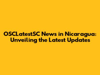 OSCLatestSC News in Nicaragua: Unveiling the Latest Updates