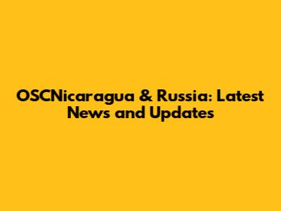 OSCNicaragua & Russia: Latest News and Updates