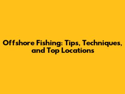 Offshore Fishing: Tips, Techniques, and Top Locations