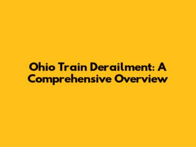 Ohio Train Derailment: A Comprehensive Overview