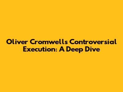 Oliver Cromwell's Controversial Execution: A Deep Dive