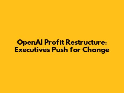 OpenAI Profit Restructure: Executives Push for Change