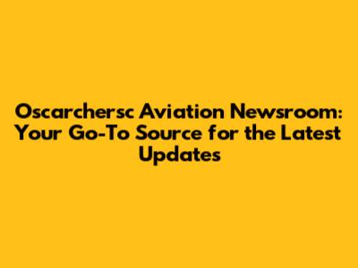 Oscarchersc Aviation Newsroom: Your Go-To Source for the Latest Updates