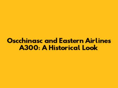 Oscchinasc and Eastern Airlines A300: A Historical Look