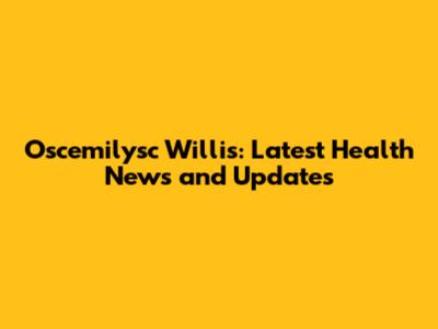 Oscemilysc Willis: Latest Health News and Updates