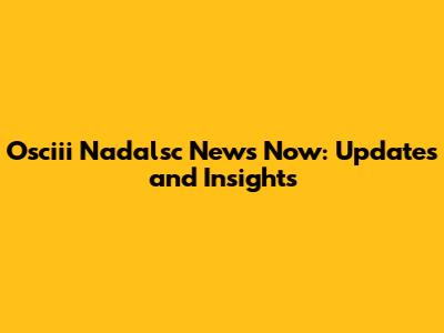 Osciii Nadalsc News Now: Updates and Insights