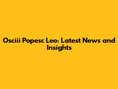 Osciii Popesc Leo: Latest News and Insights