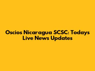 Oscios Nicaragua SCSC: Today's Live News Updates