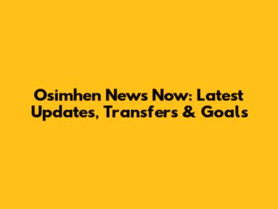 Osimhen News Now: Latest Updates, Transfers & Goals