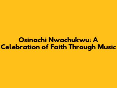 Osinachi Nwachukwu: A Celebration of Faith Through Music