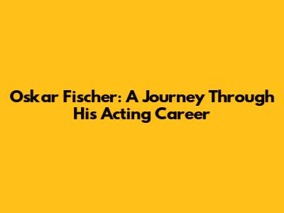 Oskar Fischer: A Journey Through His Acting Career