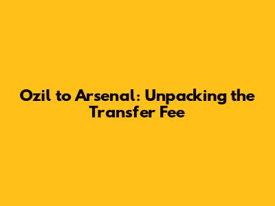 Ozil to Arsenal: Unpacking the Transfer Fee