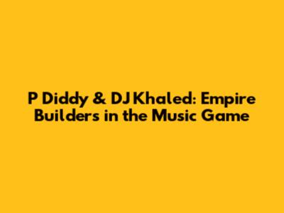 P Diddy & DJ Khaled: Empire Builders in the Music Game