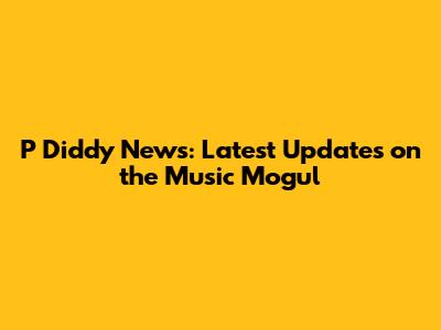 P Diddy News: Latest Updates on the Music Mogul