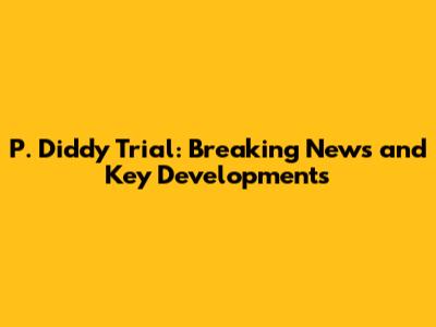 P. Diddy Trial: Breaking News and Key Developments