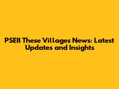 PSEII These Villages News: Latest Updates and Insights