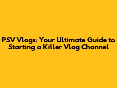 PSV Vlogs: Your Ultimate Guide to Starting a Killer Vlog Channel