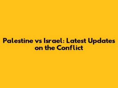 Palestine vs Israel: Latest Updates on the Conflict