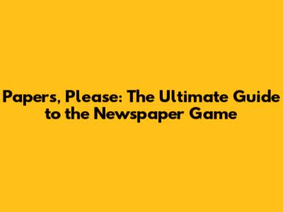 Papers, Please: The Ultimate Guide to the Newspaper Game