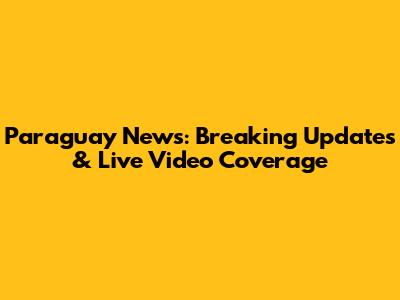 Paraguay News: Breaking Updates & Live Video Coverage