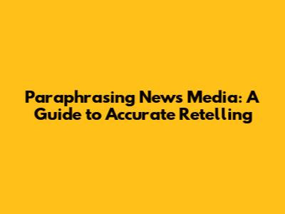 Paraphrasing News Media: A Guide to Accurate Retelling
