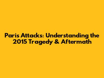 Paris Attacks: Understanding the 2015 Tragedy & Aftermath
