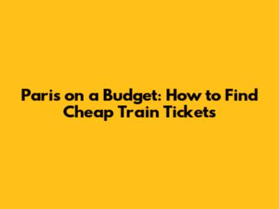 Paris on a Budget: How to Find Cheap Train Tickets