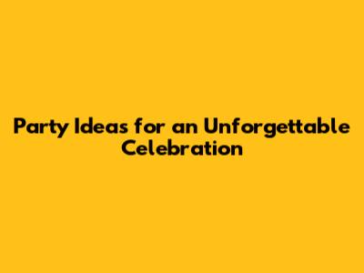 Party Ideas for an Unforgettable Celebration