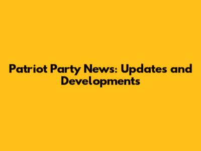 Patriot Party News: Updates and Developments