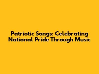 Patriotic Songs: Celebrating National Pride Through Music