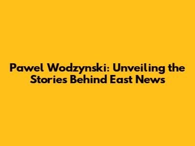 Pawel Wodzynski: Unveiling the Stories Behind East News