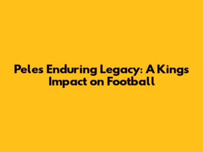 Pele's Enduring Legacy: A King's Impact on Football