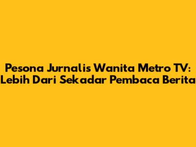 Pesona Jurnalis Wanita Metro TV: Lebih Dari Sekadar Pembaca Berita
