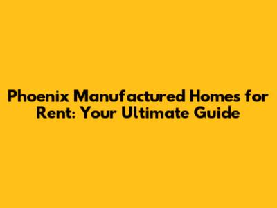 Phoenix Manufactured Homes for Rent: Your Ultimate Guide