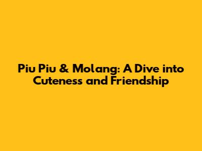 Piu Piu & Molang: A Dive into Cuteness and Friendship