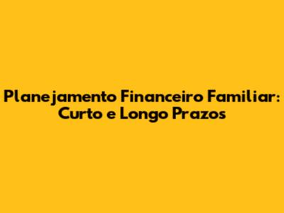 Planejamento Financeiro Familiar: Curto e Longo Prazos