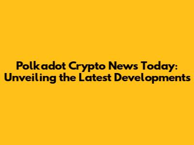 Polkadot Crypto News Today: Unveiling the Latest Developments
