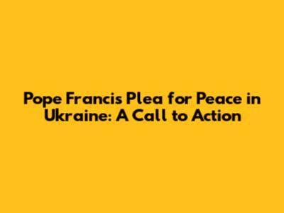 Pope Francis' Plea for Peace in Ukraine: A Call to Action