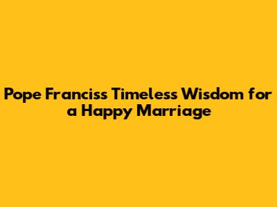 Pope Francis's Timeless Wisdom for a Happy Marriage