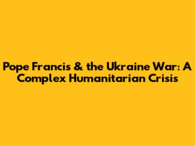 Pope Francis & the Ukraine War: A Complex Humanitarian Crisis