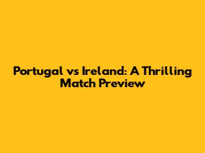 Portugal vs Ireland: A Thrilling Match Preview