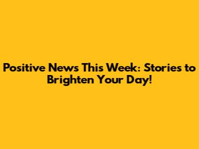 Positive News This Week: Stories to Brighten Your Day!