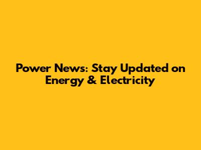 Power News: Stay Updated on Energy & Electricity