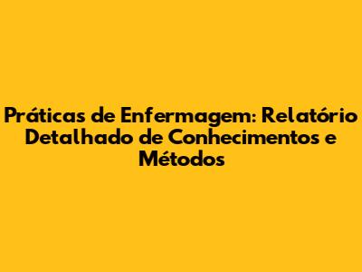 Práticas de Enfermagem: Relatório Detalhado de Conhecimentos e Métodos