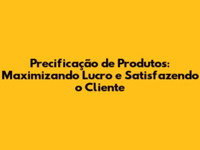 Precificação de Produtos: Maximizando Lucro e Satisfazendo o Cliente
