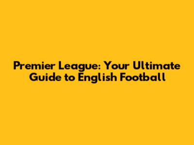 Premier League: Your Ultimate Guide to English Football