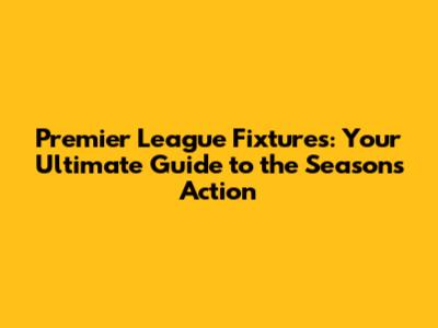 Premier League Fixtures: Your Ultimate Guide to the Season's Action